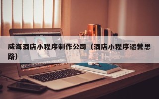日喀则威海酒店小程序制作公司（酒店小程序运营思路）